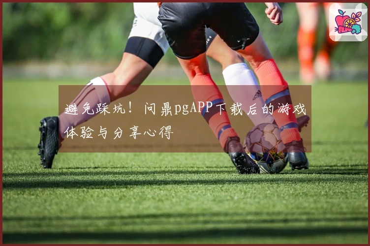 避免踩坑！问鼎pgAPP下载后的游戏体验与分享心得