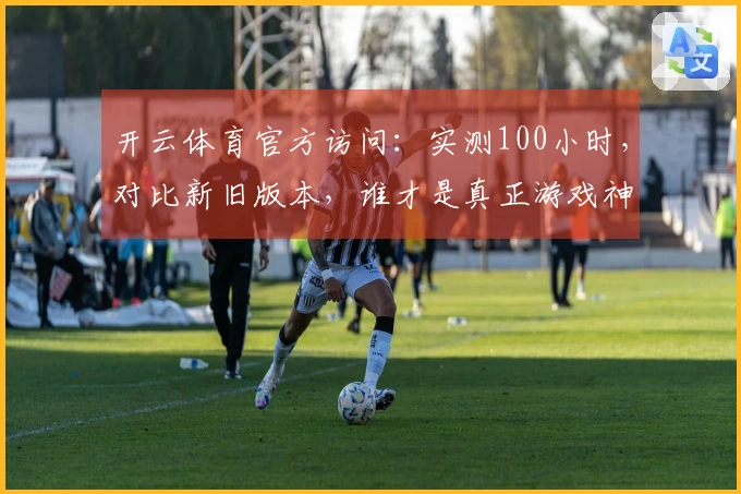 开云体育官方访问：实测100小时，对比新旧版本，谁才是真正游戏神助攻？