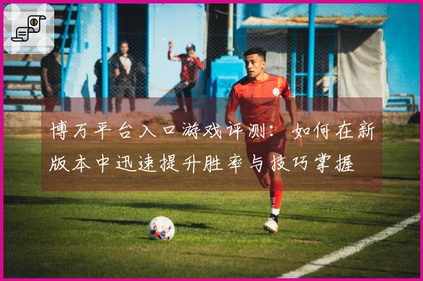 博万平台入口游戏评测：如何在新版本中迅速提升胜率与技巧掌握