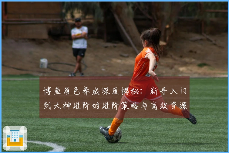 博鱼角色养成深度揭秘：新手入门到大神进阶的进阶策略与高效资源获取指南