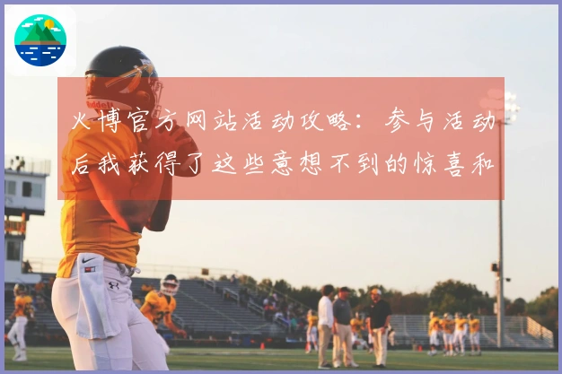 火博官方网站活动攻略：参与活动后我获得了这些意想不到的惊喜和收益