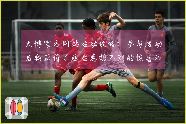 火博官方网站活动攻略：参与活动后我获得了这些意想不到的惊喜和收益