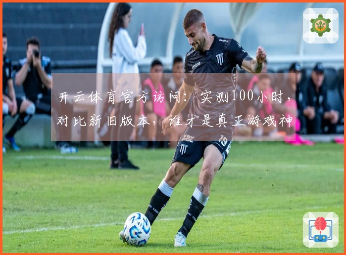 开云体育官方访问：实测100小时，对比新旧版本，谁才是真正游戏神助攻？